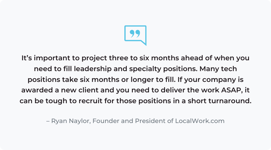 “It’s important to project three to six months ahead of when you need to fill leadership and specialty positions. Many tech positions take six months or longer to fill. If your company is awarded a new client and you need to deliver the work ASAP, it can be tough to recruit for those positions in a short turnaround.” - Ryan Naylor