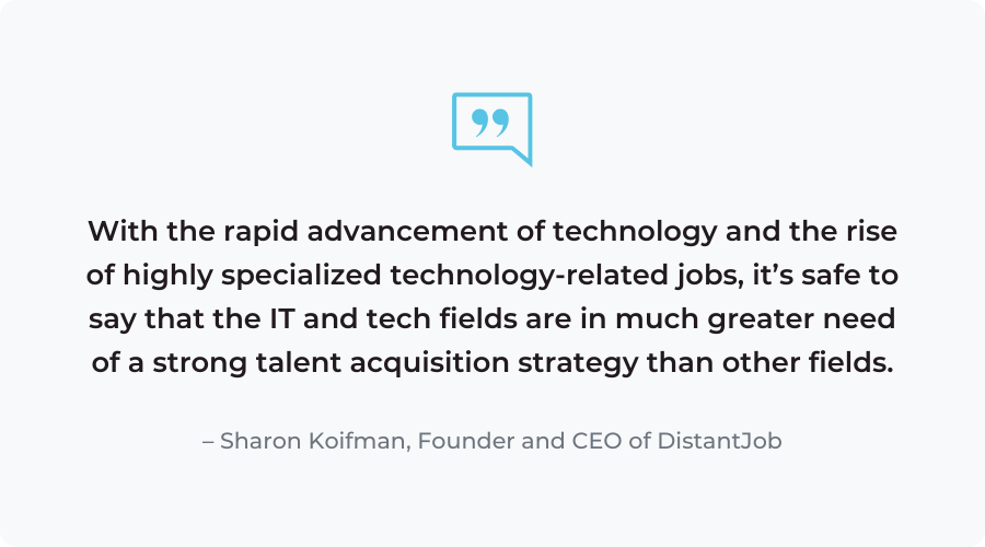 "With the rapid advancement of technology and the rise of highly specialized technology-related jobs, it’s safe to say that the IT and tech fields are in much greater need of a strong talent acquisition strategy than other fields."