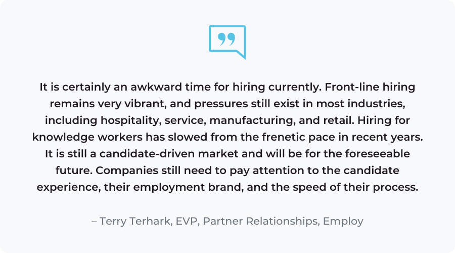 “It is certainly an awkward time for hiring currently. Front-line hiring remains very vibrant, and pressures still exist in most industries, including hospitality, service, manufacturing, and retail. Hiring for knowledge workers has slowed from the frenetic pace in recent years. It is still a candidate-driven market and will be for the foreseeable future. Companies still need to pay attention to the candidate experience, their employment brand, and the speed of their process.”